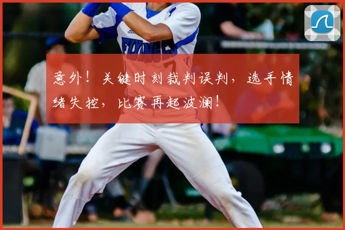 意外！关键时刻裁判误判，选手情绪失控，比赛再起波澜！