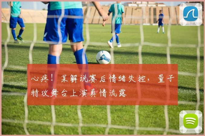 心疼!某解说赛后情绪失控,量子特攻舞台上演真情流露