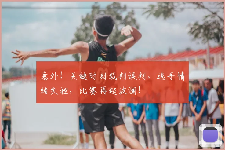 意外！关键时刻裁判误判，选手情绪失控，比赛再起波澜！