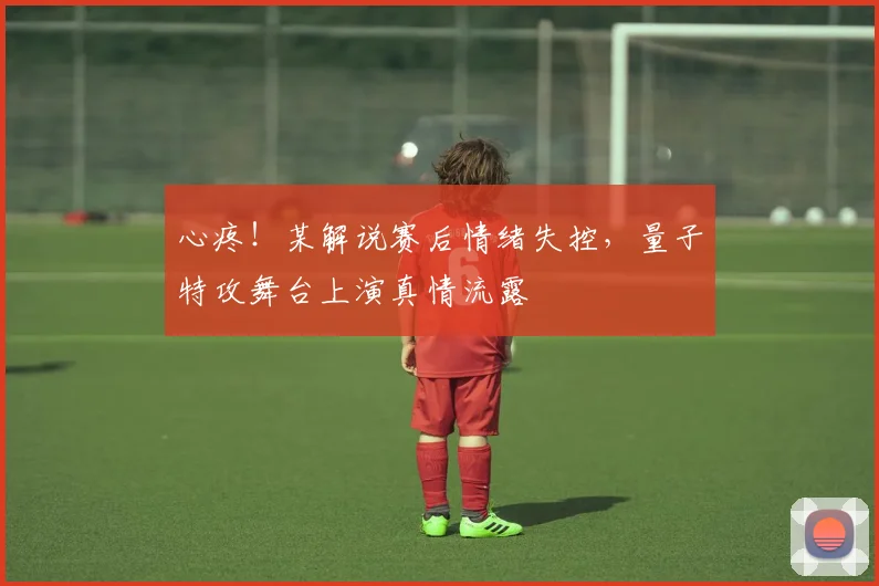 心疼!某解说赛后情绪失控,量子特攻舞台上演真情流露