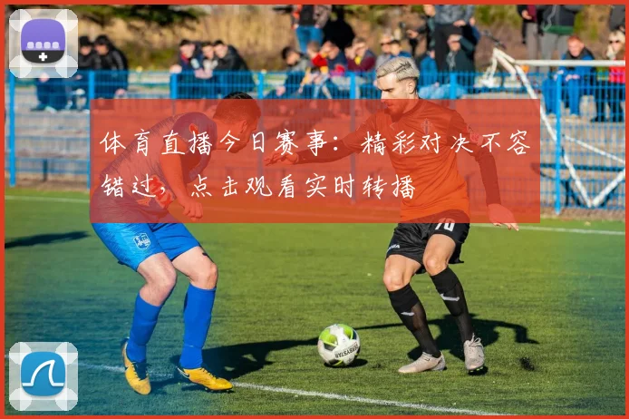 体育直播今日赛事：精彩对决不容错过，点击观看实时转播