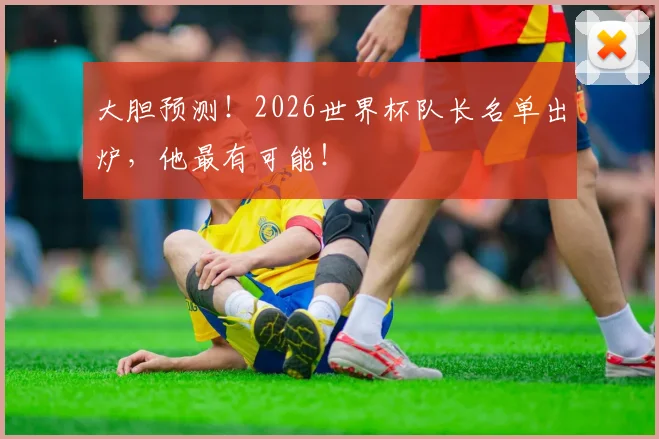 大胆预测！2026世界杯队长名单出炉，他最有可能！