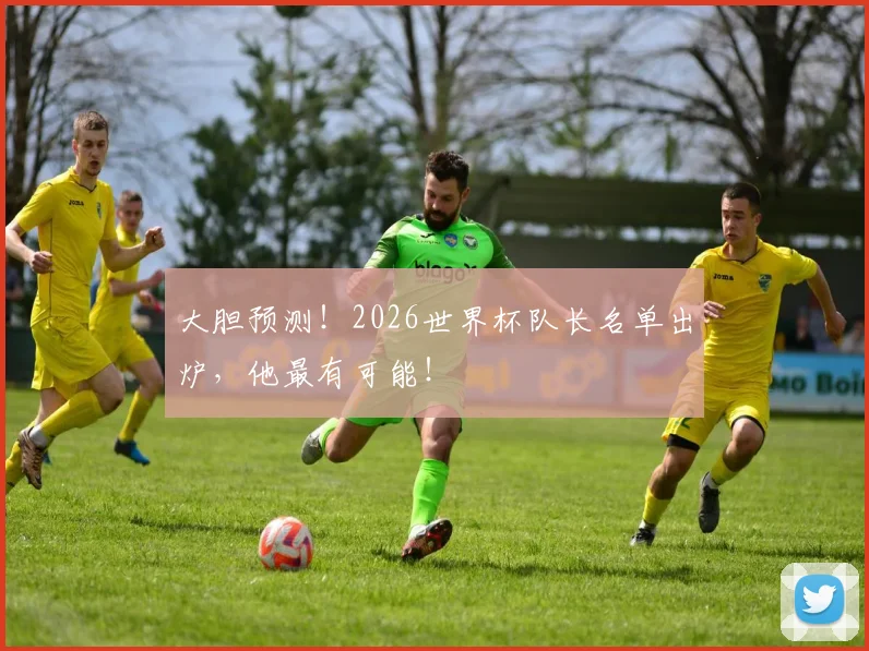 大胆预测！2026世界杯队长名单出炉，他最有可能！
